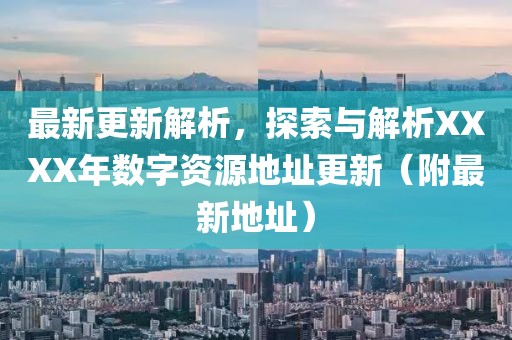 最新更新解析，探索与解析XXXX年数字资源地址更新（附最新地址）