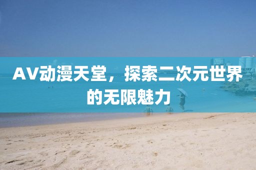 AV动漫天堂，探索二次元世界的无限魅力