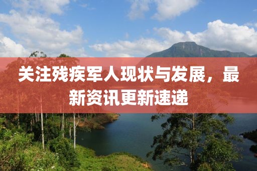 关注残疾军人现状与发展，最新资讯更新速递