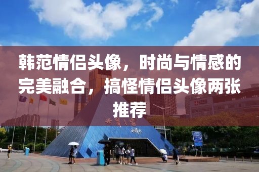 韩范情侣头像，时尚与情感的完美融合，搞怪情侣头像两张推荐