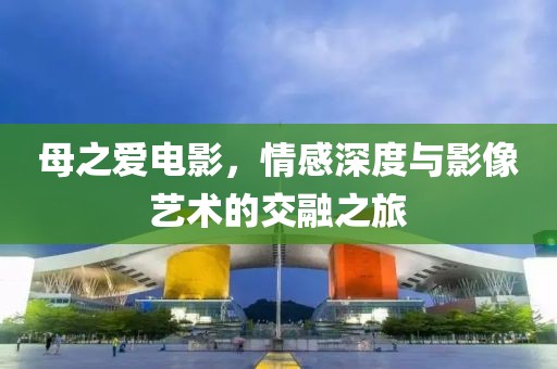 母之爱电影，情感深度与影像艺术的交融之旅