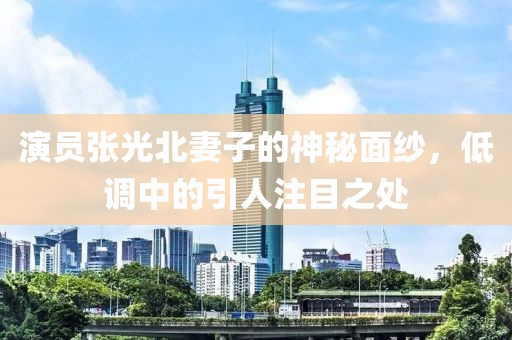 演员张光北妻子的神秘面纱，低调中的引人注目之处