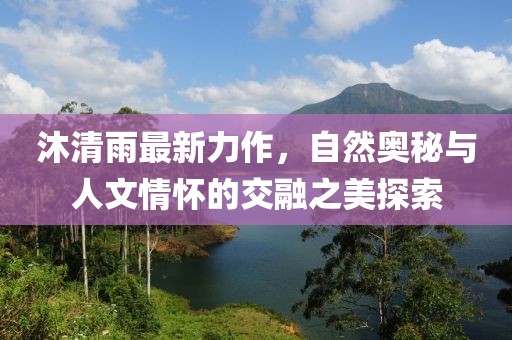 沐清雨最新力作，自然奥秘与人文情怀的交融之美探索
