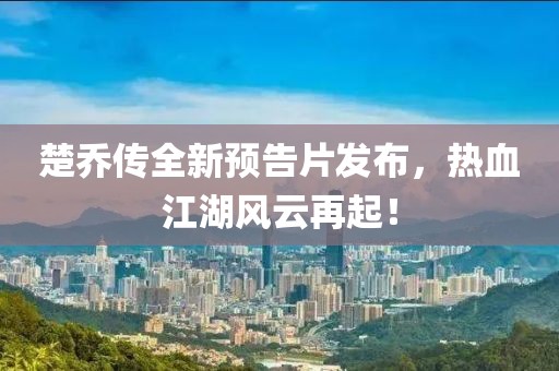 楚乔传全新预告片发布，热血江湖风云再起！