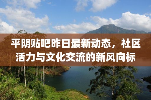 平阴贴吧昨日最新动态，社区活力与文化交流的新风向标