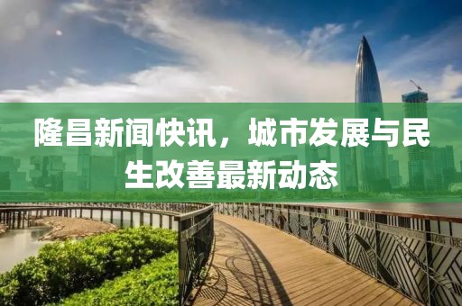 隆昌新闻快讯，城市发展与民生改善最新动态