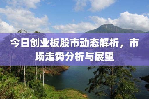 今日创业板股市动态解析，市场走势分析与展望