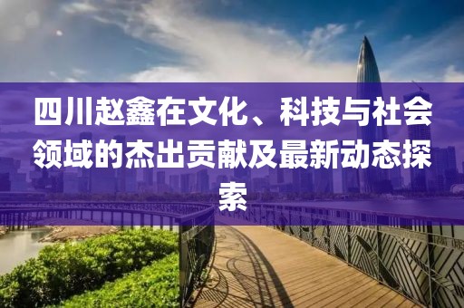 四川赵鑫在文化、科技与社会领域的杰出贡献及最新动态探索