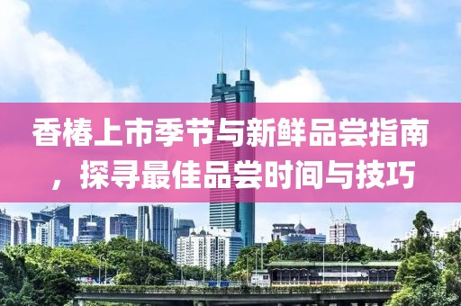 香椿上市季节与新鲜品尝指南，探寻最佳品尝时间与技巧