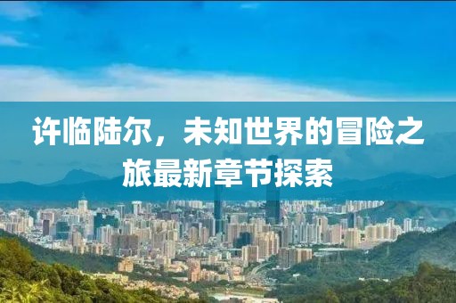 许临陆尔，未知世界的冒险之旅最新章节探索