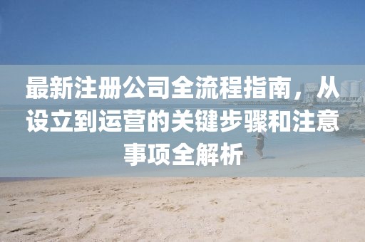 最新注册公司全流程指南，从设立到运营的关键步骤和注意事项全解析