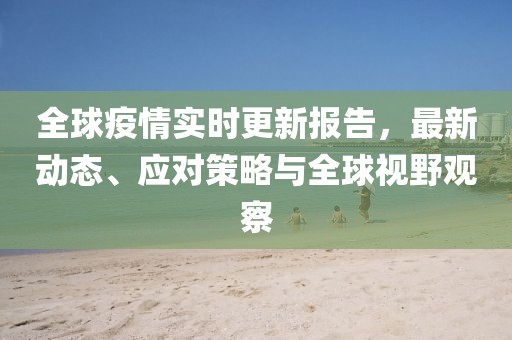全球疫情实时更新报告，最新动态、应对策略与全球视野观察