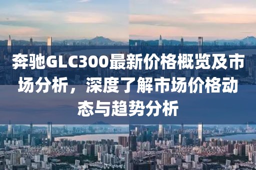 奔驰GLC300最新价格概览及市场分析，深度了解市场价格动态与趋势分析