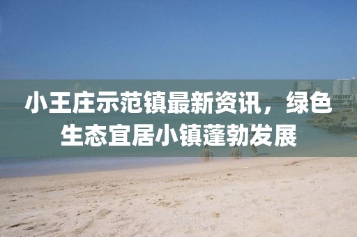 小王庄示范镇最新资讯，绿色生态宜居小镇蓬勃发展
