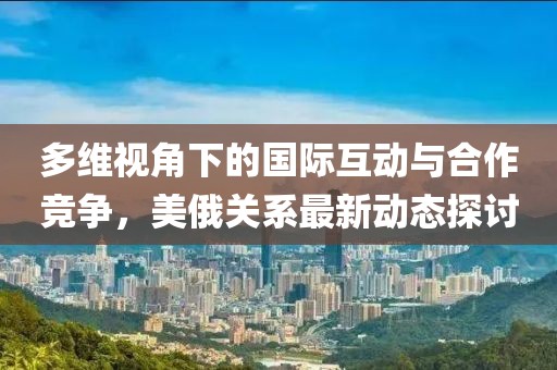 多维视角下的国际互动与合作竞争，美俄关系最新动态探讨