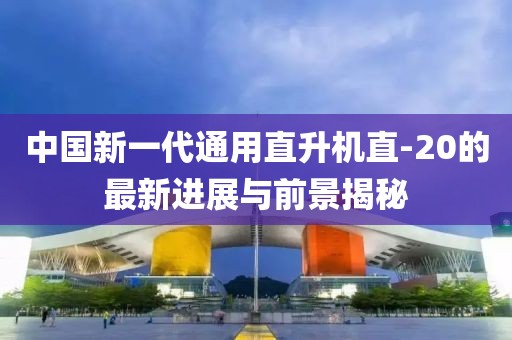 中国新一代通用直升机直-20的最新进展与前景揭秘