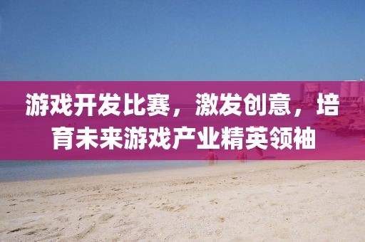 游戏开发比赛，激发创意，培育未来游戏产业精英领袖