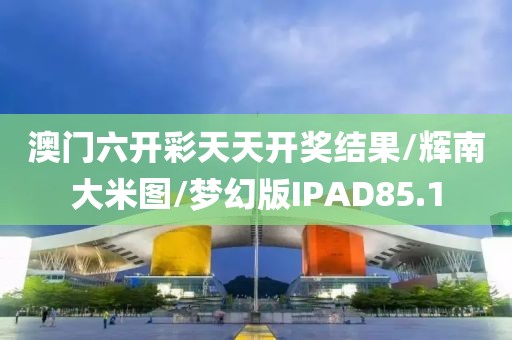 澳门六开彩天天开奖结果/辉南大米图/梦幻版IPAD85.1