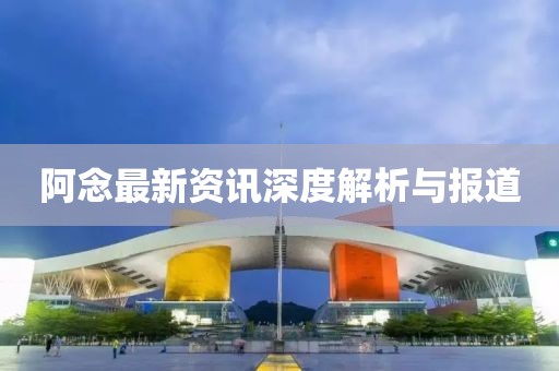 阿念最新资讯深度解析与报道
