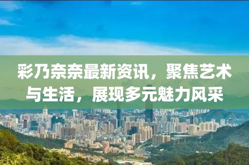 彩乃奈奈最新资讯，聚焦艺术与生活，展现多元魅力风采