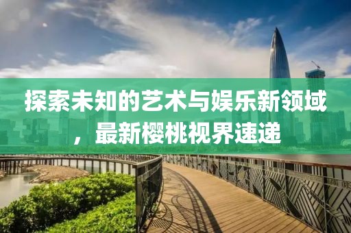 探索未知的艺术与娱乐新领域，最新樱桃视界速递