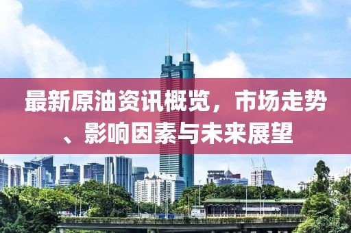 最新原油资讯概览，市场走势、影响因素与未来展望