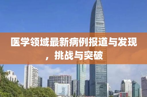 医学领域最新病例报道与发现，挑战与突破