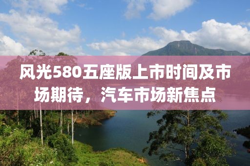 风光580五座版上市时间及市场期待，汽车市场新焦点
