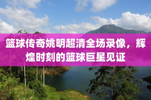 篮球传奇姚明超清全场录像，辉煌时刻的篮球巨星见证
