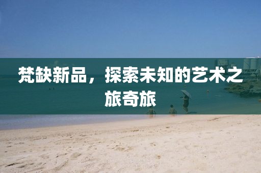 梵缺新品，探索未知的艺术之旅奇旅