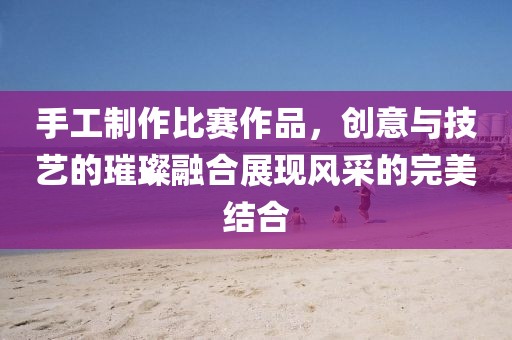 手工制作比赛作品，创意与技艺的璀璨融合展现风采的完美结合