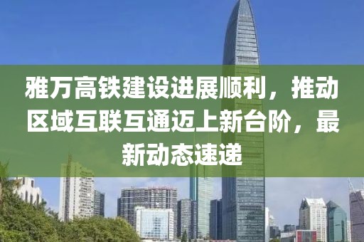 雅万高铁建设进展顺利，推动区域互联互通迈上新台阶，最新动态速递