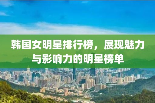 韩国女明星排行榜，展现魅力与影响力的明星榜单