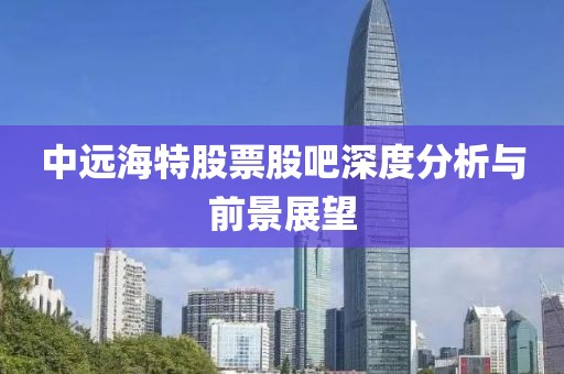 中远海特股票股吧深度分析与前景展望