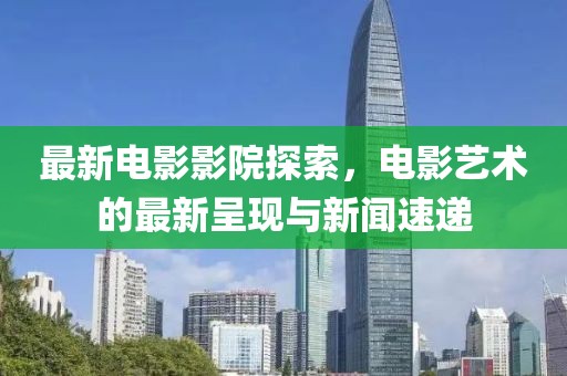 最新电影影院探索，电影艺术的最新呈现与新闻速递