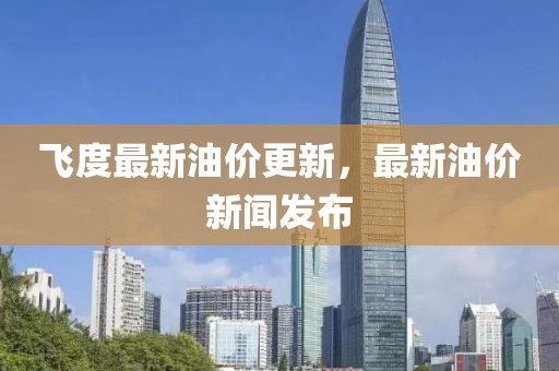 飞度最新油价更新，最新油价新闻发布