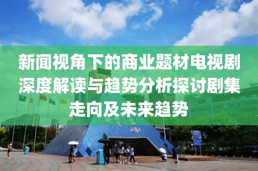 新闻视角下的商业题材电视剧深度解读与趋势分析探讨剧集走向及未来趋势