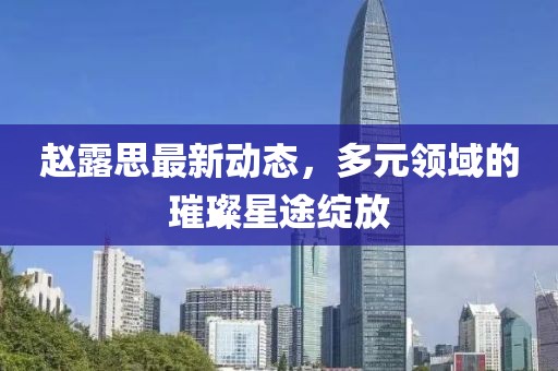 赵露思最新动态，多元领域的璀璨星途绽放