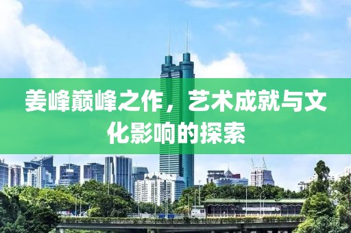 姜峰巅峰之作，艺术成就与文化影响的探索