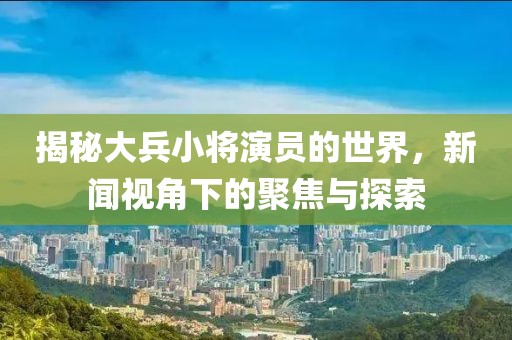 揭秘大兵小将演员的世界，新闻视角下的聚焦与探索