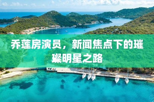 乔莲房演员，新闻焦点下的璀璨明星之路