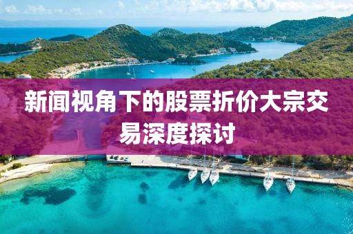 新闻视角下的股票折价大宗交易深度探讨