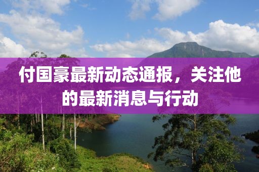 付国豪最新动态通报，关注他的最新消息与行动