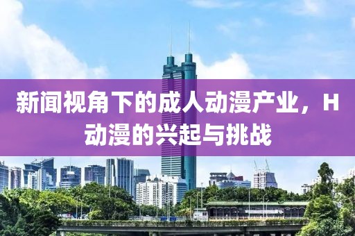 新闻视角下的成人动漫产业，H动漫的兴起与挑战