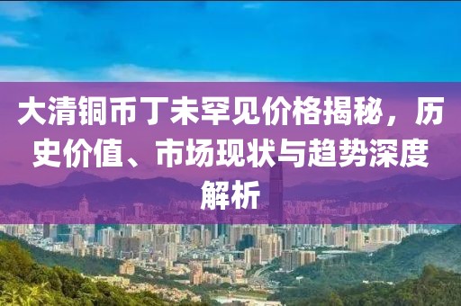 大清铜币丁未罕见价格揭秘，历史价值、市场现状与趋势深度解析