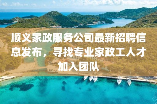 顺义家政服务公司最新招聘信息发布，寻找专业家政工人才加入团队