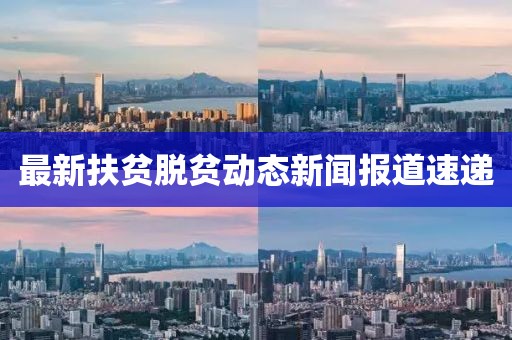 最新扶贫脱贫动态新闻报道速递