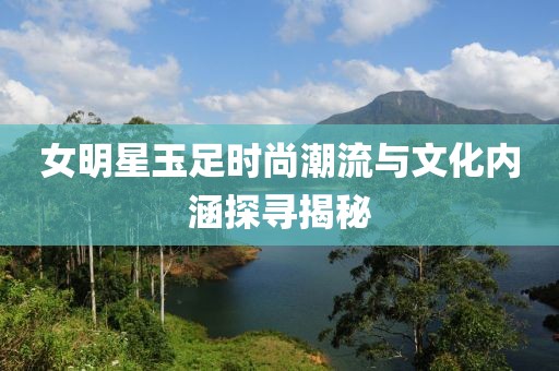 女明星玉足时尚潮流与文化内涵探寻揭秘