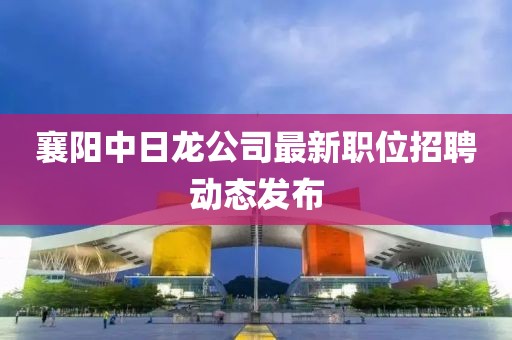 襄阳中日龙公司最新职位招聘动态发布