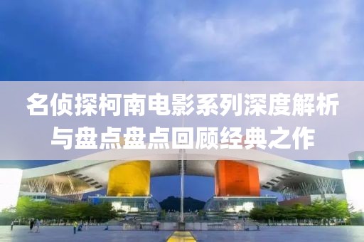 名侦探柯南电影系列深度解析与盘点盘点回顾经典之作